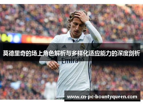 莫德里奇的场上角色解析与多样化适应能力的深度剖析