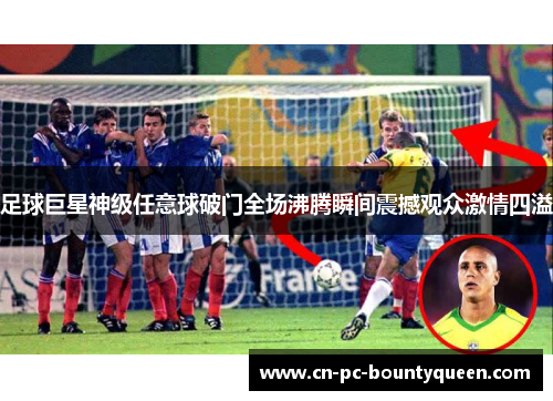 足球巨星神级任意球破门全场沸腾瞬间震撼观众激情四溢 足球巨星神级任意球破门全场沸腾瞬间震撼观众激情四溢