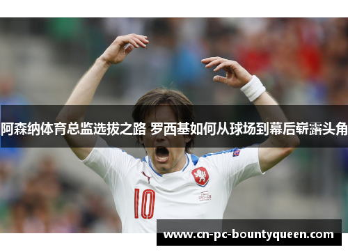 阿森纳体育总监选拔之路 罗西基如何从球场到幕后崭露头角 阿森纳体育总监选拔之路 罗西基如何从球场到幕后崭露头角