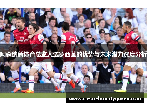 阿森纳新体育总监人选罗西基的优势与未来潜力深度分析 阿森纳新体育总监人选罗西基的优势与未来潜力深度分析