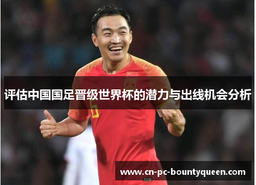 评估中国国足晋级世界杯的潜力与出线机会分析 评估中国国足晋级世界杯的潜力与出线机会分析