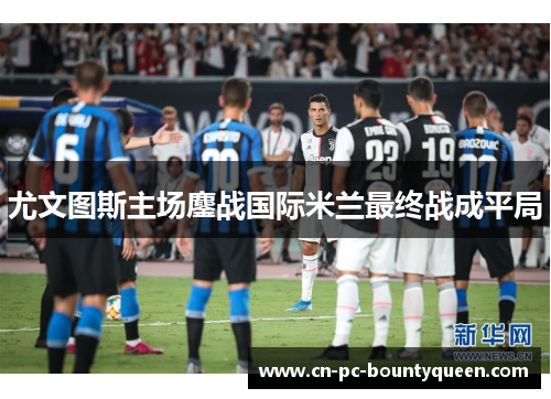 尤文图斯主场鏖战国际米兰最终战成平局 尤文图斯主场鏖战国际米兰最终战成平局