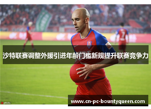 沙特联赛调整外援引进年龄门槛新规提升联赛竞争力