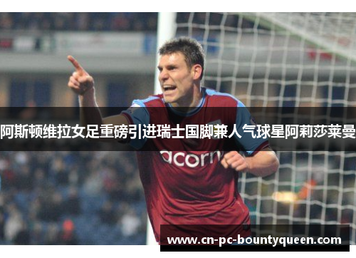 阿斯顿维拉女足重磅引进瑞士国脚兼人气球星阿莉莎莱曼