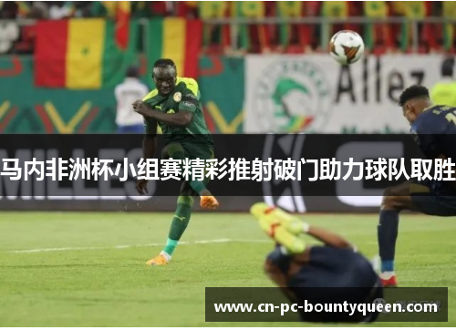 马内非洲杯小组赛精彩推射破门助力球队取胜 马内非洲杯小组赛精彩推射破门助力球队取胜
